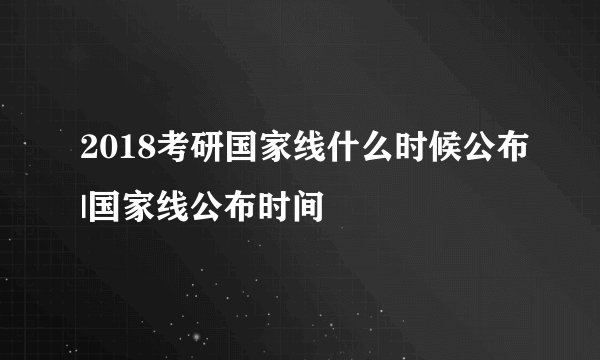 2018考研国家线什么时候公布|国家线公布时间
