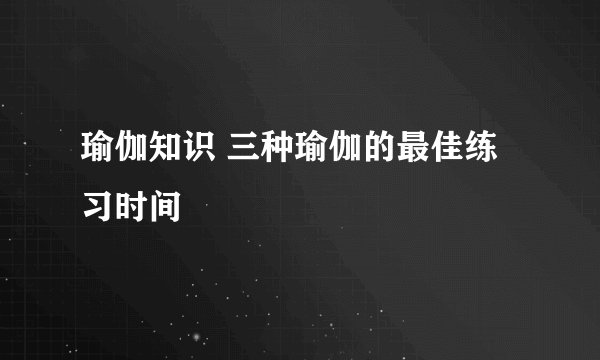 瑜伽知识 三种瑜伽的最佳练习时间