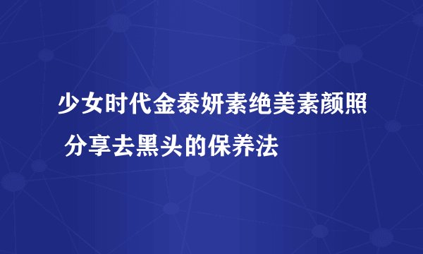 少女时代金泰妍素绝美素颜照 分享去黑头的保养法