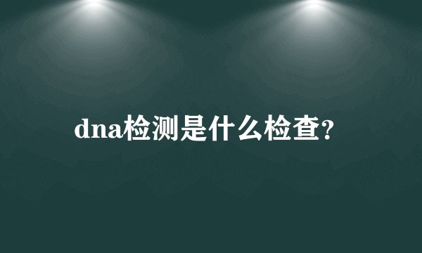dna检测是什么检查？