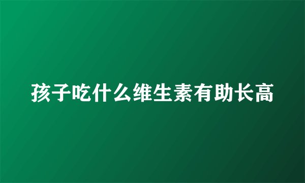 孩子吃什么维生素有助长高