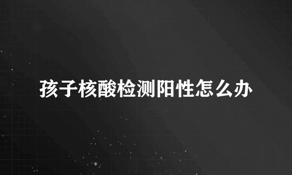 孩子核酸检测阳性怎么办