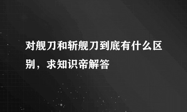 对舰刀和斩舰刀到底有什么区别，求知识帝解答