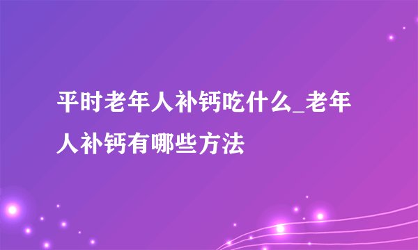平时老年人补钙吃什么_老年人补钙有哪些方法