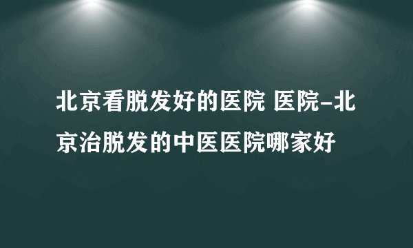 北京看脱发好的医院 医院-北京治脱发的中医医院哪家好