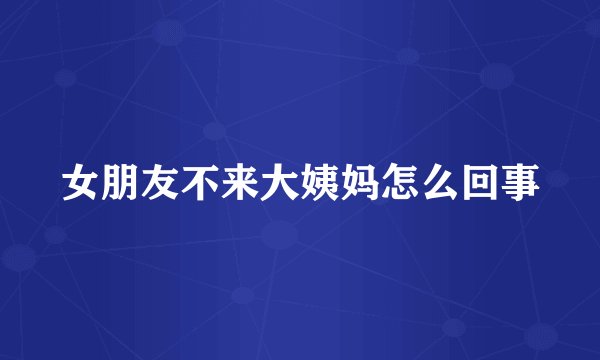 女朋友不来大姨妈怎么回事
