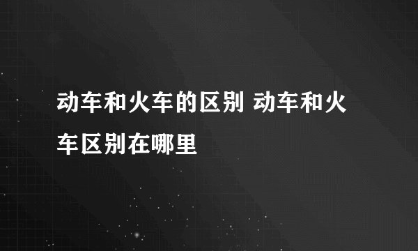 动车和火车的区别 动车和火车区别在哪里
