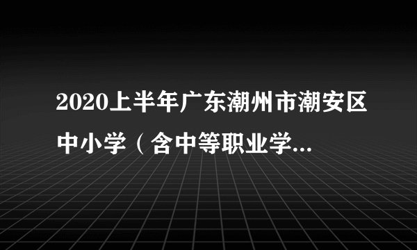 2020上半年广东潮州市潮安区中小学（含中等职业学校）和幼儿园教师资格认定公告