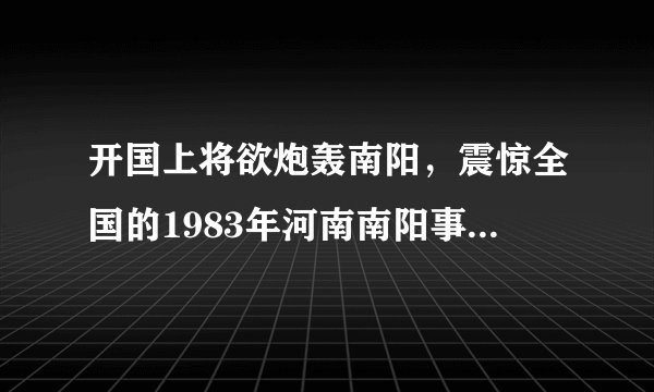 开国上将欲炮轰南阳，震惊全国的1983年河南南阳事件真相！
