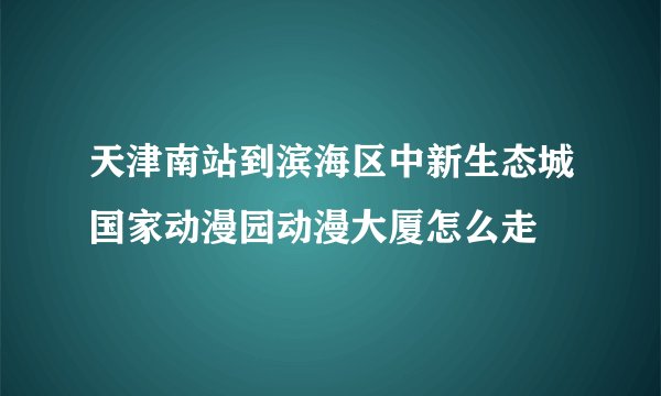 天津南站到滨海区中新生态城国家动漫园动漫大厦怎么走