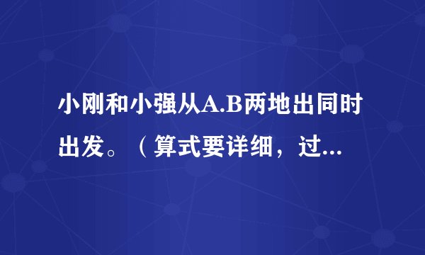 小刚和小强从A.B两地出同时出发。（算式要详细，过程要详细！）