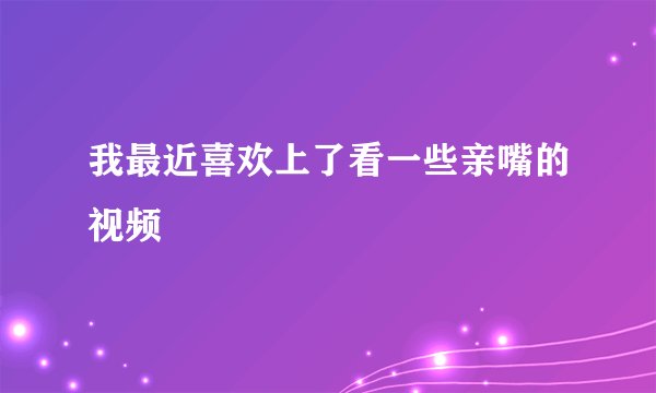 我最近喜欢上了看一些亲嘴的视频
