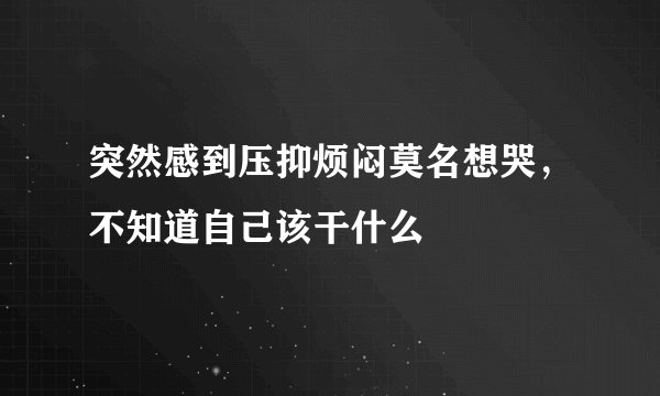 突然感到压抑烦闷莫名想哭，不知道自己该干什么