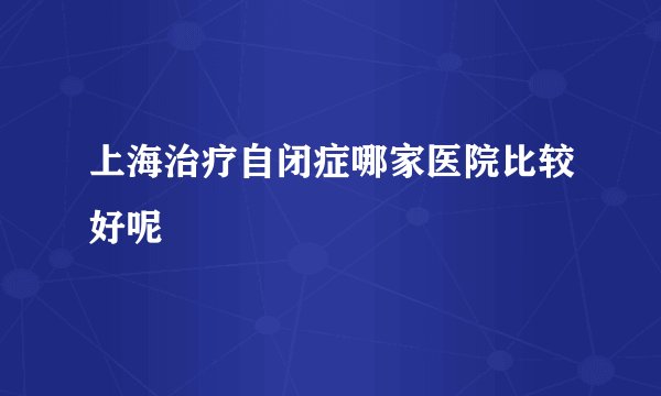 上海治疗自闭症哪家医院比较好呢