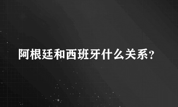 阿根廷和西班牙什么关系？