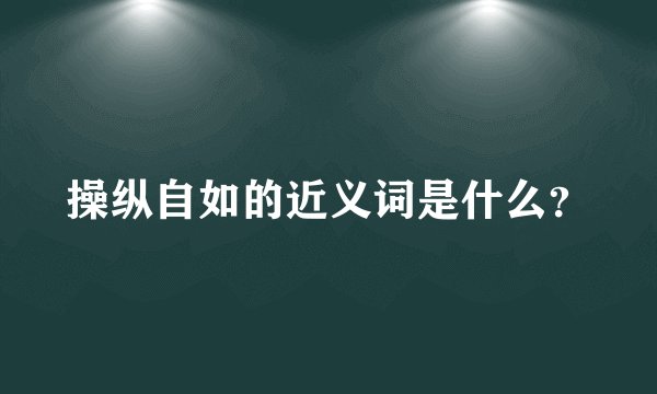 操纵自如的近义词是什么？