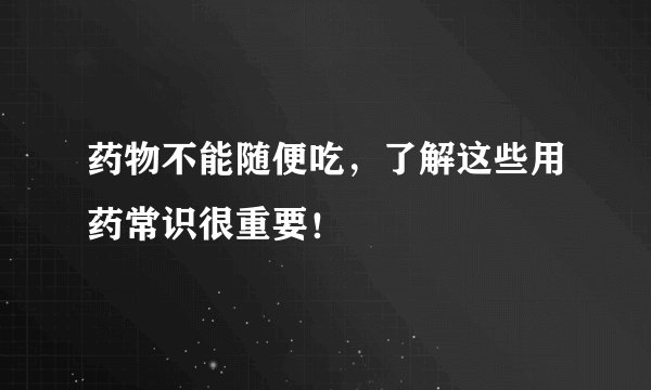 药物不能随便吃，了解这些用药常识很重要！