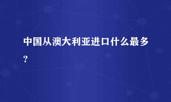 中国从澳大利亚进口什么最多？