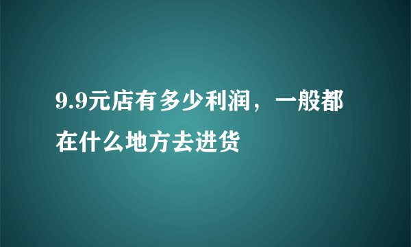 9.9元店有多少利润，一般都在什么地方去进货