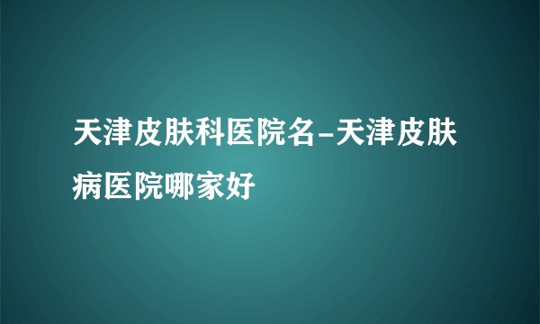 天津皮肤科医院名-天津皮肤病医院哪家好