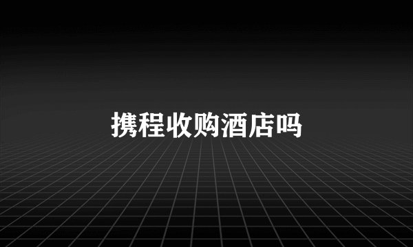 携程收购酒店吗