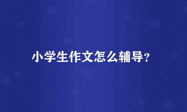 小学生作文怎么辅导？