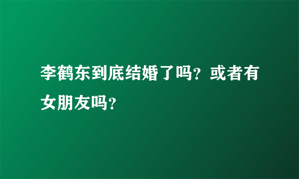 李鹤东到底结婚了吗？或者有女朋友吗？