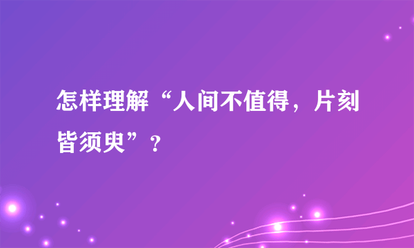怎样理解“人间不值得，片刻皆须臾”？