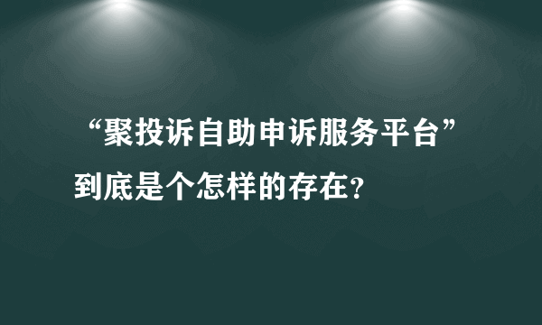 “聚投诉自助申诉服务平台”到底是个怎样的存在？