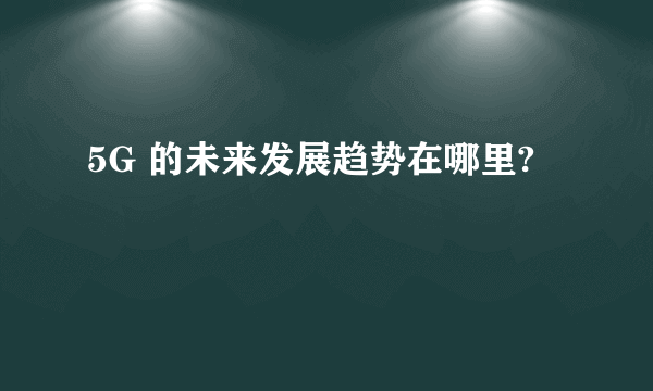 5G 的未来发展趋势在哪里?