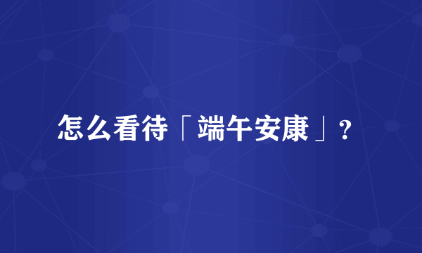 怎么看待「端午安康」？