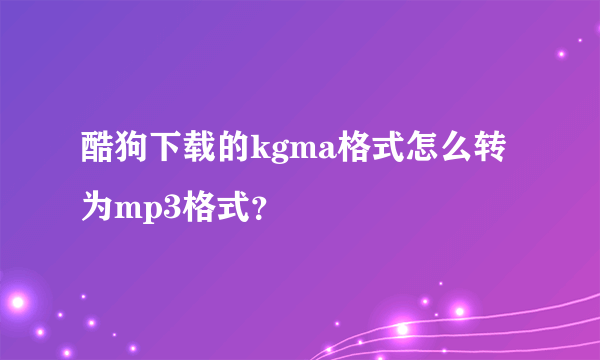 酷狗下载的kgma格式怎么转为mp3格式？