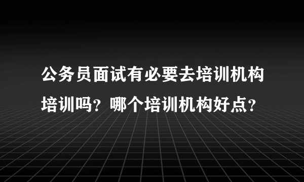 公务员面试有必要去培训机构培训吗？哪个培训机构好点？