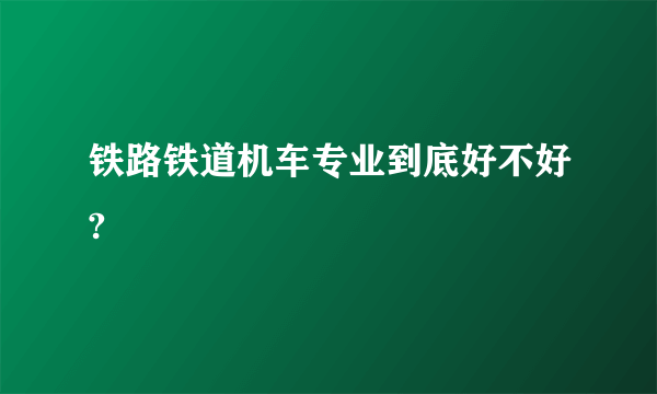 铁路铁道机车专业到底好不好?