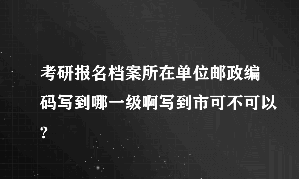考研报名档案所在单位邮政编码写到哪一级啊写到市可不可以?