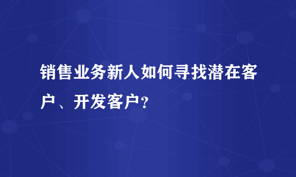 销售业务新人如何寻找潜在客户、开发客户？