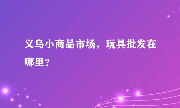 义乌小商品市场，玩具批发在哪里？
