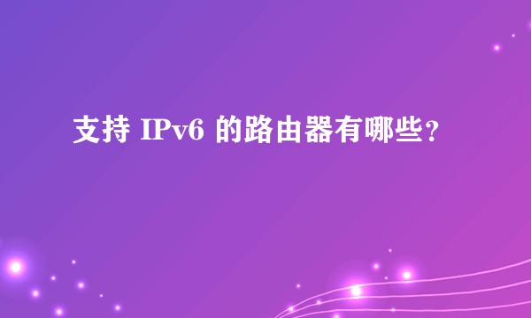 支持 IPv6 的路由器有哪些？