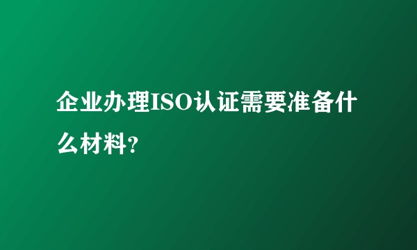 企业办理ISO认证需要准备什么材料？