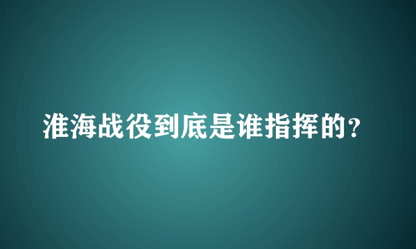 淮海战役到底是谁指挥的？