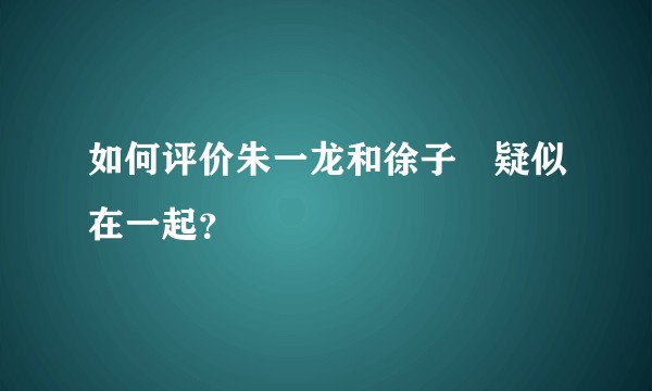 如何评价朱一龙和徐子瑄疑似在一起？