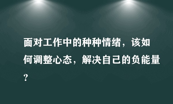 面对工作中的种种情绪，该如何调整心态，解决自己的负能量？