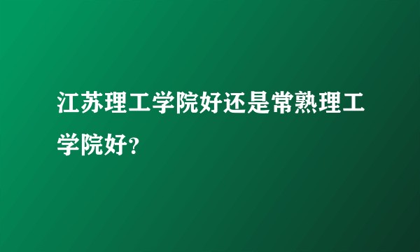 江苏理工学院好还是常熟理工学院好?
