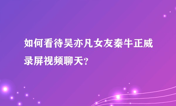 如何看待吴亦凡女友秦牛正威录屏视频聊天？