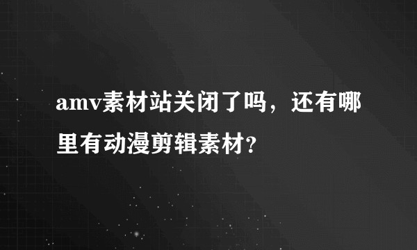 amv素材站关闭了吗，还有哪里有动漫剪辑素材？