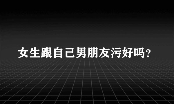 女生跟自己男朋友污好吗？