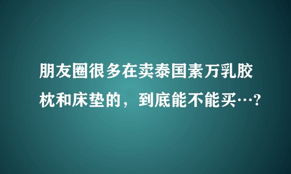朋友圈很多在卖泰国素万乳胶枕和床垫的，到底能不能买…?
