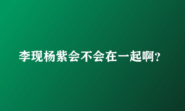 李现杨紫会不会在一起啊？