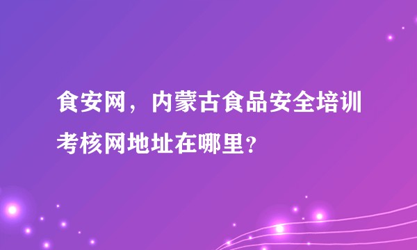 食安网，内蒙古食品安全培训考核网地址在哪里？