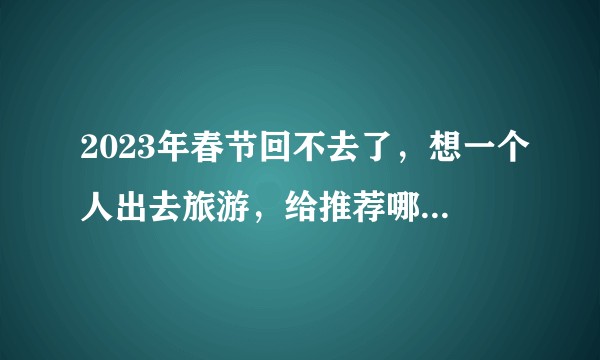 2023年春节回不去了，想一个人出去旅游，给推荐哪几个地方？